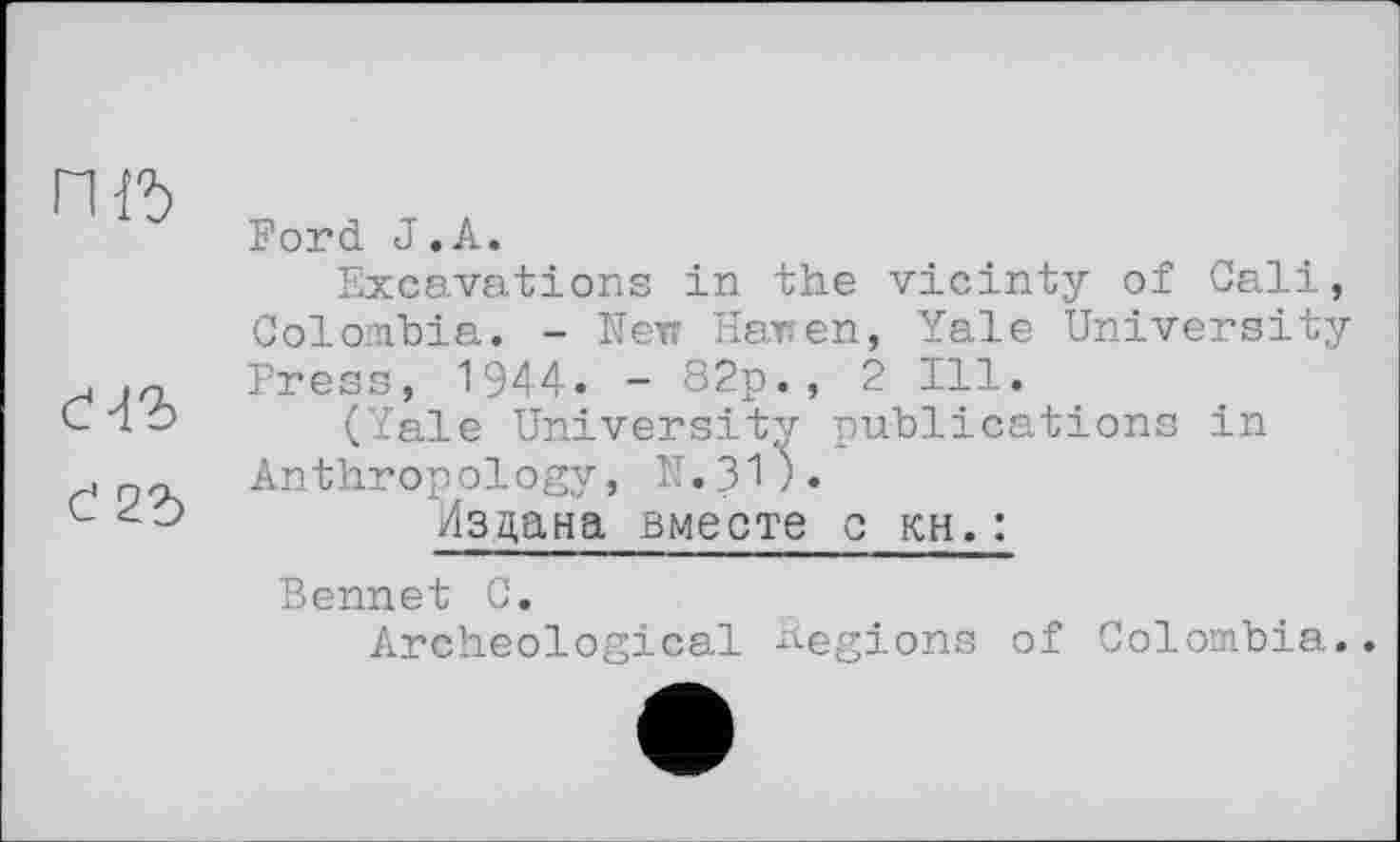 ﻿гш
d2b
Ford J.А.
Excavations in the vicinty of Cali, Colombia. - Кек Haren, Yale University Press, 1944. - 82p., 2 Ill.
(Yale University publications in Anthropology, N.31).
Издана вместе с кн. :
Bennet С.
Archeological Regions of Colombia..